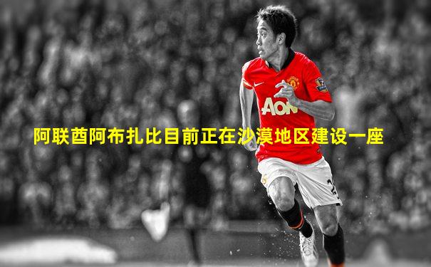 阿联酋阿布扎比目前正在沙漠地区建设一座